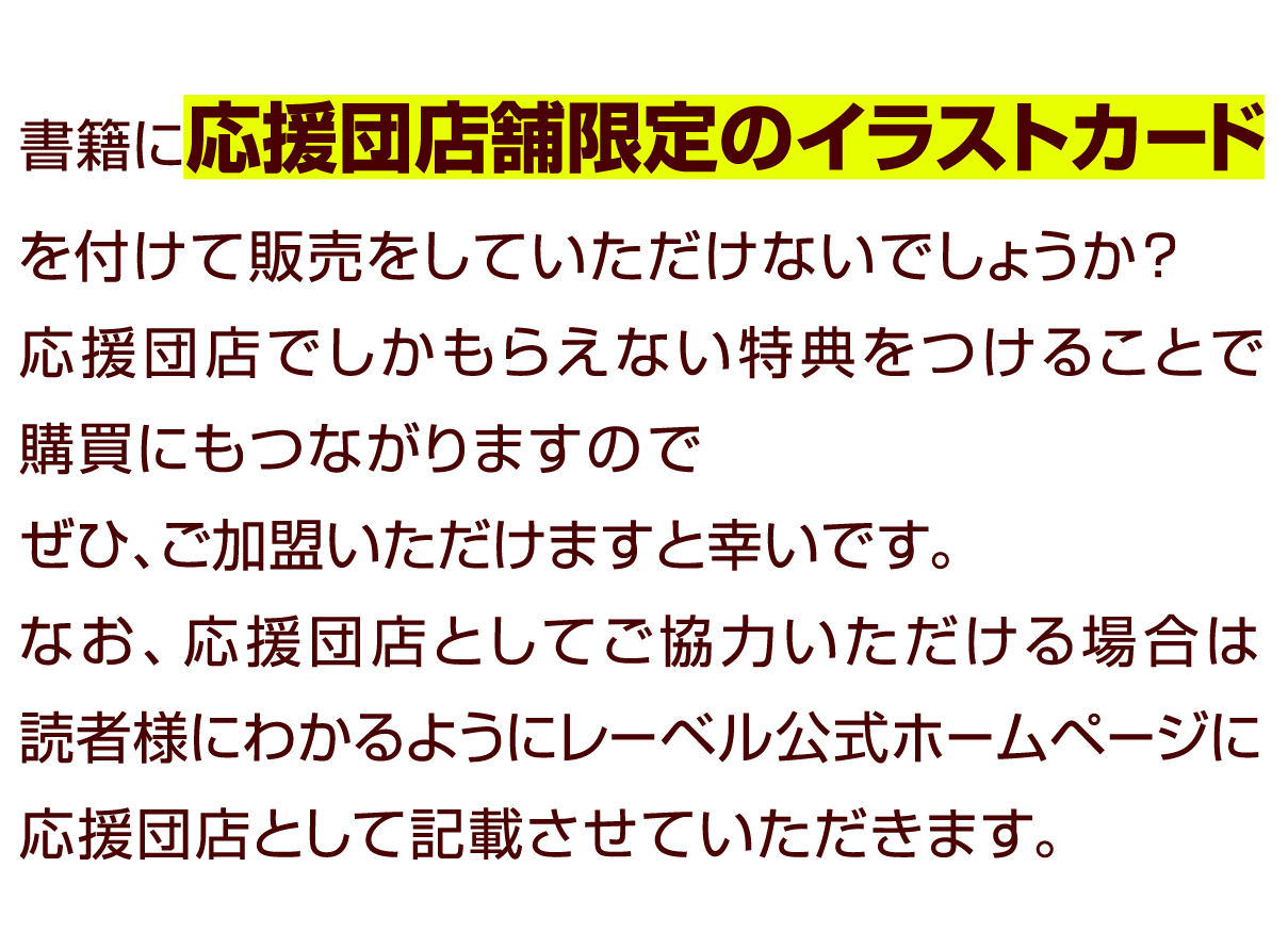 書籍に応援団店舗限定のイラストカードを付けて販売をしていただけないでしょうか？
										  応援団店でしかもらえない特典をつけることで購買にもつながりますのでぜひ、ご加盟いただけますと幸いです。
										  なお、応援団店としてご協力いただける場合は読者様にわかるようにレーベル公式ホームページに応援団店として記載させていただきます。